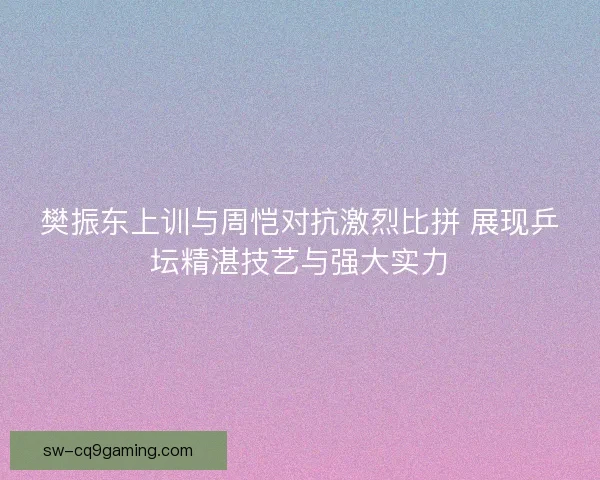 樊振东上训与周恺对抗激烈比拼 展现乒坛精湛技艺与强大实力