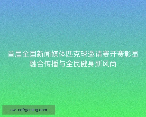首届全国新闻媒体匹克球邀请赛开赛彰显融合传播与全民健身新风尚