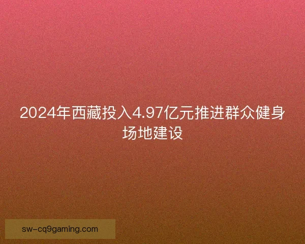 2024年西藏投入4.97亿元推进群众健身场地建设