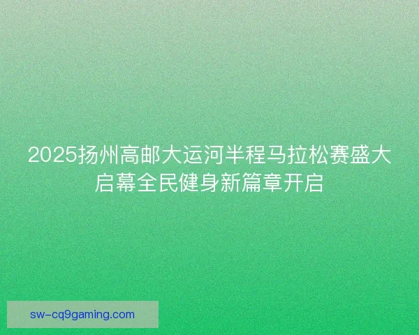 2025扬州高邮大运河半程马拉松赛盛大启幕全民健身新篇章开启