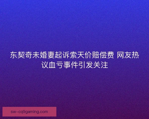 东契奇未婚妻起诉索天价赔偿费 网友热议血亏事件引发关注